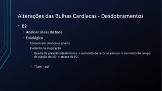 Alterações das Bulhas Cardíacas - Desdobramentos
• B2
• Analisar áreas da base
• Fisiológico
• Comum em crianças e jovens
• Evidente na inspiração
• Queda da pressão intratorácica -> aumento do retorno venoso -> aumento do tempo
de ejeção do VD -> atraso de P2
• “Tum – trá”
 