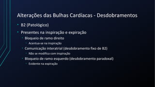 Alterações das Bulhas Cardíacas - Desdobramentos
• B2 (Patológico)
• Presentes na inspiração e expiração
• Bloqueio de ramo direito
• Acentua-se na inspiração
• Comunicação interatrial (desdobramento fixo de B2)
• Não se modifica com inspiração
• Bloqueio de ramo esquerdo (desdobramento paradoxal)
• Evidente na expiração
 