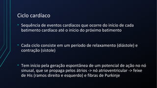 Ciclo cardíaco
• Sequência de eventos cardíacos que ocorre do início de cada
batimento cardíaco até o início do próximo batimento
• Cada ciclo consiste em um período de relaxamento (diástole) e
contração (sístole)
• Tem início pela geração espontânea de um potencial de ação no nó
sinusal, que se propaga pelos átrios -> nó atrioventricular -> feixe
de His (ramos direito e esquerdo) e fibras de Purkinje
 