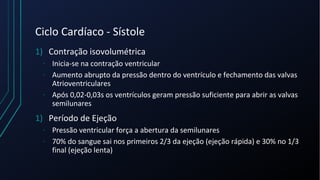 Ciclo Cardíaco - Sístole
1) Contração isovolumétrica
- Inicia-se na contração ventricular
- Aumento abrupto da pressão dentro do ventrículo e fechamento das valvas
Atrioventriculares
- Após 0,02-0,03s os ventrículos geram pressão suficiente para abrir as valvas
semilunares
1) Período de Ejeção
- Pressão ventricular força a abertura da semilunares
- 70% do sangue sai nos primeiros 2/3 da ejeção (ejeção rápida) e 30% no 1/3
final (ejeção lenta)
 