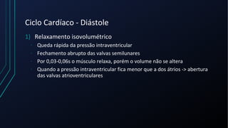 Ciclo Cardíaco - Diástole
1) Relaxamento isovolumétrico
- Queda rápida da pressão intraventricular
- Fechamento abrupto das valvas semilunares
- Por 0,03-0,06s o músculo relaxa, porém o volume não se altera
- Quando a pressão intraventricular fica menor que a dos átrios -> abertura
das valvas atrioventriculares
 