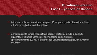  Inicia a un volumen ventricular de aprox. 50 ml y una presión diastólica próxima
a 2 a 3 mmHg (volumen telesistólico).
 A medida que la sangre venosa fluye hacia el ventrículo desde la aurícula
izquierda, el volumen ventricular normalmente aumenta hasta
aproximadamente 120 ml, el denominado volumen telediastólico, un aumento
de 70 ml.
D. volumen-presión:
Fase I – período de llenado.
Guyton y Hall. El Corazón. Tratado de Fisiología Médica, Decimo Tercera Edición. Elsevier. España. 2016. (versión digital).
 
