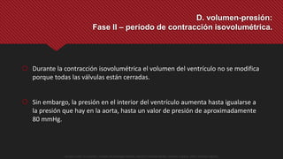  Durante la contracción isovolumétrica el volumen del ventrículo no se modifica
porque todas las válvulas están cerradas.
 Sin embargo, la presión en el interior del ventrículo aumenta hasta igualarse a
la presión que hay en la aorta, hasta un valor de presión de aproximadamente
80 mmHg.
D. volumen-presión:
Fase II – período de contracción isovolumétrica.
Guyton y Hall. El Corazón. Tratado de Fisiología Médica, Decimo Tercera Edición. Elsevier. España. 2016. (versión digital).
 