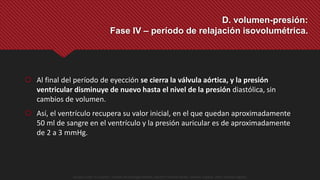 Al final del período de eyección se cierra la válvula aórtica, y la presión
ventricular disminuye de nuevo hasta el nivel de la presión diastólica, sin
cambios de volumen.
 Así, el ventrículo recupera su valor inicial, en el que quedan aproximadamente
50 ml de sangre en el ventrículo y la presión auricular es de aproximadamente
de 2 a 3 mmHg.
D. volumen-presión:
Fase IV – período de relajación isovolumétrica.
Guyton y Hall. El Corazón. Tratado de Fisiología Médica, Decimo Tercera Edición. Elsevier. España. 2016. (versión digital).
 