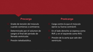 Precarga
 Grado de tensión del músculo
cuando comienza a contraerse.
 Determinado por el volumen de
sangre al final del período de
llenado ventricular.
 Presión telediastólica.
Postcarga
 Carga contra la que el músculo
ejerce su fuerza contráctil.
 En el lado derecho se expresa como
RVP, y en el izquierdo como RVS.
 Presión de la aorta que sale den
ventrículo.
Opie, L. Mechanisms of Cardiac Contraction and Relaxation. Braunwlad´s Heart Disease. 9th . 2012. 473-501
 