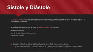  La sístole ventricular inicia con la contracción isométrica y continua con la fase de eyección rápida y la
fase de eyección lenta.
 Al final de una contracción se inicia la diástole ventricular, incluye:
Relajación isométrica.
Fase de llenado rápido, de llenado lento.
Contracción auricular.
 La duración del ciclo cardíaco total es el valor inverso de la frecuencia cardíaca.
 Ej. Si FC = 72 latidos/min. --- Duración del CC es de 1/72 min/lat. = 0,0139 min x latido, o 0,833 seg. x latido.
Sístole y Diástole
Guyton y Hall. El Corazón. Tratado de Fisiología Médica, Decimo Tercera Edición. Elsevier. España. 2016. (versión digital).
 