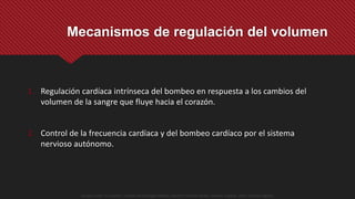 1. Regulación cardíaca intrínseca del bombeo en respuesta a los cambios del
volumen de la sangre que fluye hacia el corazón.
2. Control de la frecuencia cardíaca y del bombeo cardíaco por el sistema
nervioso autónomo.
Mecanismos de regulación del volumen
Guyton y Hall. El Corazón. Tratado de Fisiología Médica, Decimo Tercera Edición. Elsevier. España. 2016. (versión digital).
 