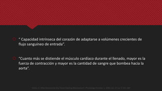  “ Capacidad intrínseca del corazón de adaptarse a volúmenes crecientes de
flujo sanguíneo de entrada”.
 “Cuanto más se distiende el músculo cardíaco durante el llenado, mayor es la
fuerza de contracción y mayor es la cantidad de sangre que bombea hacia la
aorta”.
Heinz, H. Who Discovered the Frank-Starling Mechanism?. Physiology October 1, 2002 vol. 17 no. 5 181-184
 
