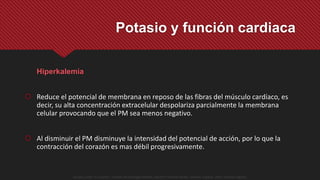 Hiperkalemia
 Reduce el potencial de membrana en reposo de las fibras del músculo cardíaco, es
decir, su alta concentración extracelular despolariza parcialmente la membrana
celular provocando que el PM sea menos negativo.
 Al disminuir el PM disminuye la intensidad del potencial de acción, por lo que la
contracción del corazón es mas débil progresivamente.
Potasio y función cardiaca
Guyton y Hall. El Corazón. Tratado de Fisiología Médica, Decimo Tercera Edición. Elsevier. España. 2016. (versión digital).
 
