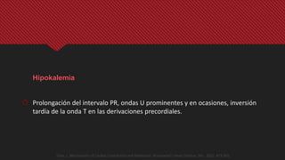 Hipokalemia
 Prolongación del intervalo PR, ondas U prominentes y en ocasiones, inversión
tardía de la onda T en las derivaciones precordiales.
Opie, L. Mechanisms of Cardiac Contraction and Relaxation. Braunwlad´s Heart Disease. 9th . 2012. 473-501
 
