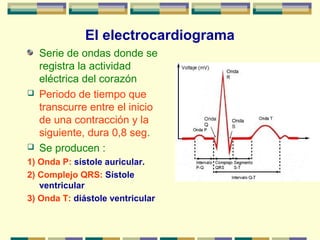 El electrocardiograma
Serie de ondas donde se
registra la actividad
eléctrica del corazón
 Periodo de tiempo que
transcurre entre el inicio
de una contracción y la
siguiente, dura 0,8 seg.
 Se producen :
1) Onda P: sístole auricular.
2) Complejo QRS: Sístole
ventricular
3) Onda T: diástole ventricular
 