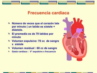 Frecuencia cardiaca
Número de veces que el corazón late
por minuto ( un latido es sístole +
diástole.
El promedio es de 70 latidos por
minuto
Volumen expulsivo: 70 cc de sangre
x sístole
Volumen residual : 60 cc de sangre
Gasto cardiaco : V° expulsivo x frecuencia
 