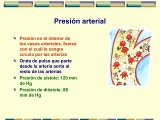 Presión arterial
Presión en el interior de
los vasos arteriales, fuerza
con el cuál la sangre
circula por las arterias
Onda de pulso que parte
desde la arteria aorta al
resto de las arterias
Presión de sístole: 120 mm
de Hg
Presión de diástole: 80
mm de Hg
 