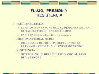 FLUJO, PRESION Y
RESISTENCIA
• FLUJO SANGUINEO
• CANTIDAD DE SANGRE QUE SE DESPLAZA EN UNA
DISTANCIA POR UNIDAD DE TIEMPO
• EXPRESADA EN ml, cc, litro / seg, min, h
• PRESION ARTERIAL MEDIA
• DIFERENCIA DE PRESION MEDIA ENTRE EL
EXTREMO ARTERIAL Y EL EXTREMO VENOSO
• RESISTENCIA
• OPOSICION QUE OFRECEN LOS VASOS AL PASO
DE LA SANGRE
 