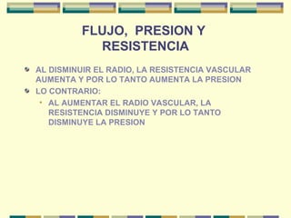 FLUJO, PRESION Y
RESISTENCIA
AL DISMINUIR EL RADIO, LA RESISTENCIA VASCULAR
AUMENTA Y POR LO TANTO AUMENTA LA PRESION
LO CONTRARIO:
• AL AUMENTAR EL RADIO VASCULAR, LA
RESISTENCIA DISMINUYE Y POR LO TANTO
DISMINUYE LA PRESION
 