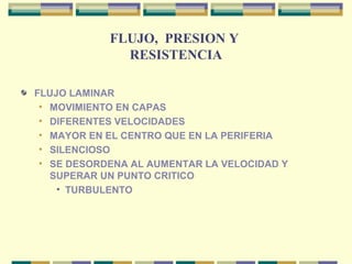 FLUJO, PRESION Y
RESISTENCIA
FLUJO LAMINAR
• MOVIMIENTO EN CAPAS
• DIFERENTES VELOCIDADES
• MAYOR EN EL CENTRO QUE EN LA PERIFERIA
• SILENCIOSO
• SE DESORDENA AL AUMENTAR LA VELOCIDAD Y
SUPERAR UN PUNTO CRITICO
• TURBULENTO
 