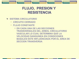 FLUJO, PRESION Y
RESISTENCIA
SISTEMA CIRCULATORIO
• CIRCUITO CERRADO
• FLUJO CONSTANTE
• EN CADA UNA DE LAS SECCIONES
TRANSVERSALES DEL ARBOL CIRCULATORIO
VASCULAR LO CUAL DETERMINA QUE LA
VELOCIDAD SANGUINEA EN CONDICIONES
BASALES ESTE INFLUENCIADA POR EL AREA DE
SECCION TRANSVERSA
 