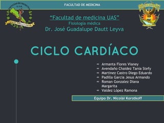 FACULTAD DE MEDICINA
CICLO CARDÍACO
“Facultad de medicina UAS”
Fisiología médica
Dr. José Guadalupe Dautt Leyva
∞ Armanta Flores Vianey
∞ Avendaño Chaidez Tania Stefy
∞ Martinez Castro Diego Eduardo
∞ Padilla Garcia Jesus Armando
∞ Roman Gonzalez Diana
Margarita
∞ Valdez López Ramona
Equipo Dr. Nicolái Korotkoff
 