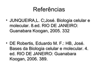 Referências
• JUNQUEIRA,L. C;José. Biologia celular eJUNQUEIRA,L. C;José. Biologia celular e
molecular. 8.ed. RIO DE JANEIRO:molecular. 8.ed. RIO DE JANEIRO:
Guanabara Koogan, 2005. 332Guanabara Koogan, 2005. 332
• DE Robertis, Eduardo M. F.: HB, José.DE Robertis, Eduardo M. F.: HB, José.
Bases da Biologia celular e molecular. 4.Bases da Biologia celular e molecular. 4.
ed. RIO DE JANEIRO: Guanabaraed. RIO DE JANEIRO: Guanabara
Koogan, 2006. 389.Koogan, 2006. 389.
 