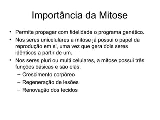 Importância da Mitose
• Permite propagar com fidelidade o programa genético.
• Nos seres unicelulares a mitose já possui o papel da
reprodução em si, uma vez que gera dois seres
idênticos a partir de um.
• Nos seres pluri ou multi celulares, a mitose possui três
funções básicas e são elas:
– Crescimento corpóreo
– Regeneração de lesões
– Renovação dos tecidos
 