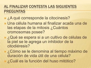 Al finalizar contesta las siguientes preguntas ¿A qué corresponde la citocinesis?Una célula humana al finalizar acada una de las etapas de la mitosis ¿Cuántos cromosomas posee?¿Qué se espera si a un cultivo de células de la piel se le agrega un inhibidor de la citodiéresis?¿Cómo se le denomina al tiempo máximo de duración de vida útil de una célula?¿Cuál es la función del huso mitótico?