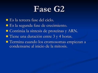 Fase G2 Es la tercera fase del ciclo. Es la segunda fase de crecimiento. Continúa la síntesis de proteínas y ARN.  Tiene una duración entre 3 y 4 horas.  Termina cuando los cromosomas empiezan a condensarse al inicio de la mitosis. 