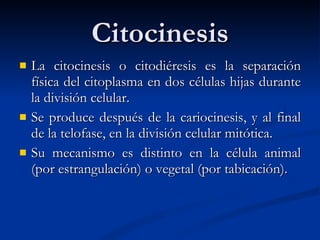 Citocinesis La citocinesis o citodiéresis es la separación física del citoplasma en dos células hijas durante la división celular.  Se produce después de la cariocinesis, y al final de la telofase, en la división celular mitótica.  Su mecanismo es distinto en la célula animal (por estrangulación) o vegetal (por tabicación). 