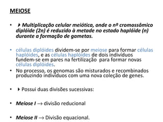 MEIOSE
• Multiplicação celular meiótica, onde o nº cromossômico
diplóide (2n) é reduzido à metade no estado haplóide (n)
durante a formação de gametas.
• células diplóides dividem-se por meiose para formar células
haplóides, e as células haplóides de dois indivíduos
fundem-se em pares na fertilização para formar novas
células diplóides.
• No processo, os genomas são misturados e recombinados
produzindo indivíduos com uma nova coleção de genes.
• Possui duas divisões sucessivas:
• Meiose I → divisão reducional
• Meiose II → Divisão equacional.
 