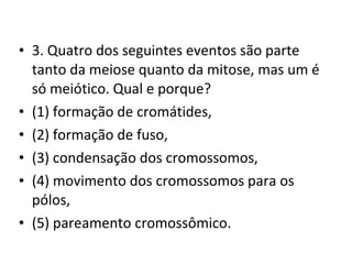 • 3. Quatro dos seguintes eventos são parte
tanto da meiose quanto da mitose, mas um é
só meiótico. Qual e porque?
• (1) formação de cromátides,
• (2) formação de fuso,
• (3) condensação dos cromossomos,
• (4) movimento dos cromossomos para os
pólos,
• (5) pareamento cromossômico.
 
