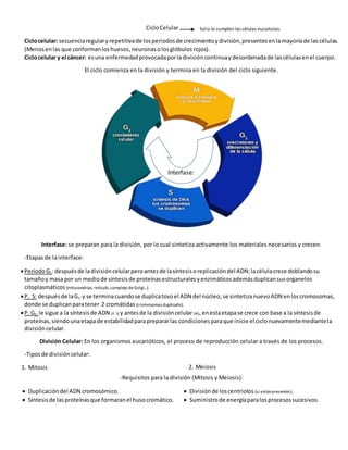 CicloCelular
Ciclocelular: secuenciaregularyrepetitivade losperiodosde crecimientoydivisión,presentesenlamayoríade lascélulas.
(Menosenlas que conformanloshuesos,neuronasolosglóbulosrojos).
Ciclocelular y el cáncer: esuna enfermedadprovocadaporladivisióncontinuaydesordenadade lascélulasenel cuerpo.
El ciclo comienza en la división y termina en la división del ciclo siguiente.
Interfase: se preparan para la división, por lo cual sintetiza activamente los materiales necesarios y crecen.
-Etapasde lainterface:
PeriodoG1:despuésde ladivisióncelularperoantesde lasíntesisoreplicacióndel ADN;lacélulacrece doblandosu
tamañoy masa por un mediode síntesisde proteínasestructuralesyenzimáticosademásduplicansusorganelos
citoplasmáticos (mitocondrias, retículo,complejo deGolgi…).
P. S: despuésde laG1 y se terminacuandose duplicatosoel ADN del núcleo; se sintetizanuevoADN enloscromosomas,
donde se duplicanparatener 2 cromátidas (cromosomas duplicado).
P. G2: le sigue a la síntesisde ADN (P. S) y antesde la divisióncelular (M),enestaetapase crece con base a la síntesisde
proteínas,siendounaetapade estabilidadparaprepararlas condicionesparaque inicie el ciclonuevamentemediantela
divisióncelular.
División Celular: En los organismos eucarióticos, el proceso de reproducción celular a través de los procesos.
-Tiposde divisióncelular:
1. Mitosis 2. Meiosis
-Requisitos para la división (Mitosis y Meiosis):
 Duplicacióndel ADN cromosómico.
 Síntesisde lasproteínasque formaranel husocromático.
 Divisiónde loscentriolos (si estánpresentes).
 Suministrode energíaparalosprocesossucesivos.
Interfase:
Solo lo cumplen las células eucariotas.
 