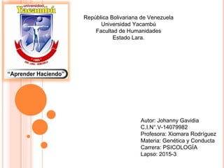 República Bolivariana de Venezuela
Universidad Yacambú
Facultad de Humanidades
Estado Lara.
Autor: Johanny Gavidia
C.I.N°.V-14079982
Profesora: Xiomara Rodríguez
Materia: Genética y Conducta
Carrera: PSICOLOGÍA
Lapso: 2015-3
 