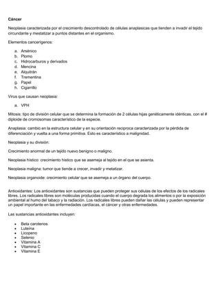 Cáncer
Neoplasia caracterizada por el crecimiento descontrolado de células anaplasicas que tienden a invadir el tejido
circundante y mestatizar a puntos distantes en el organismo.
Elementos cancerígenos:
a. Arsénico
b. Plomo
c. Hidrocarburos y derivados
d. Mencina
e. Alquitrán
f. Trementina
g. Papel
h. Cigarrillo
Virus que causan neoplasia:
a. VPH
Mitosis: tipo de división celular que se determina la formación de 2 células hijas genéticamente idénticas, con el #
diploide de cromosomas característico de la especie.
Anaplasia: cambio en la estructura celular y en su orientación reciproca caracterizada por la pérdida de
diferenciación y vuelta a una forma primitiva. Esto es característico a malignidad.
Neoplasia y su división:
Crecimiento anormal de un tejido nuevo benigno o maligno.
Neoplasia hístico: crecimiento histico que se asemeja al tejido en el que se asienta.
Neoplasia maligna: tumor que tiende a crecer, invadir y metatizar.
Neoplasia organoide: crecimiento celular que se asemeja a un órgano del cuerpo.
Antioxidantes: Los antioxidantes son sustancias que pueden proteger sus células de los efectos de los radicales
libres. Los radicales libres son moléculas producidas cuando el cuerpo degrada los alimentos o por la exposición
ambiental al humo del tabaco y la radiación. Los radicales libres pueden dañar las células y pueden representar
un papel importante en las enfermedades cardíacas, el cáncer y otras enfermedades.
Las sustancias antioxidantes incluyen:
Beta carotenos
Luteína
Licopeno
Selenio
Vitamina A
Vitamina C
Vitamina E
 