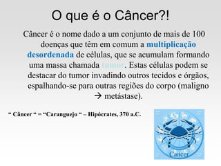 O que é o Câncer?!
“ Câncer “ = “Caranguejo “ – Hipócrates, 370 a.C.
Câncer é o nome dado a um conjunto de mais de 100
doenças que têm em comum a multiplicação
desordenada de células, que se acumulam formando
uma massa chamada tumor. Estas células podem se
destacar do tumor invadindo outros tecidos e órgãos,
espalhando-se para outras regiões do corpo (maligno
 metástase).
 