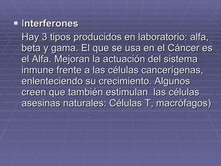 I nterferones Hay 3 tipos producidos en laboratorio: alfa, beta y gama. El que se usa en el Cáncer es el Alfa. Mejoran la actuación del sistema inmune frente a las células cancerígenas, enlenteciendo su crecimiento. Algunos creen que también estimulan  las células asesinas naturales: Células T, macrófagos) 