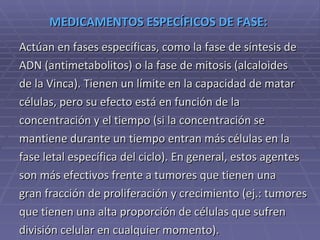 MEDICAMENTOS ESPECÍFICOS DE FASE:  Actúan en fases específicas, como la fase de síntesis de  ADN (antimetabolitos) o la fase de mitosis (alcaloides  de la Vinca). Tienen un límite en la capacidad de matar  células, pero su efecto está en función de la  concentración y el tiempo (si la concentración se  mantiene durante un tiempo entran más células en la  fase letal específica del ciclo). En general, estos agentes  son más efectivos frente a tumores que tienen una  gran fracción de proliferación y crecimiento (ej.: tumores  que tienen una alta proporción de células que sufren  división celular en cualquier momento). 