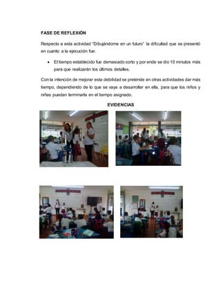 FASE DE REFLEXIÓN
Respecto a esta actividad “Dibujándome en un futuro” la dificultad que se presentó
en cuanto a la ejecución fue:
 El tiempo establecido fue demasiado corto y por ende se dio 10 minutos más
para que realizarán los últimos detalles.
Con la intención de mejorar esta debilidad se pretende en otras actividades dar más
tiempo, dependiendo de lo que se vaya a desarrollar en ella, para que los niños y
niñas puedan terminarla en el tiempo asignado.
EVIDENCIAS
 