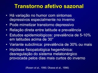 Transtorno afetivo sazonal Há variação no humor com sintomas depressivos especialmente no inverno Pode mimetizar transtorno depressivo Relação direta entre latitude e prevalência Estudos epidemiológicos: prevalência de 5-10% em latitudes acima de 30° Variante subclínica: prevalência de 30% ou mais Hipótese fisiopatológica hegemônica: desregulação do sistema melatonérgico provocada pelos dias mais curtos do inverno (Rosen  et al ., 1990; Okawa et al., 1996) 