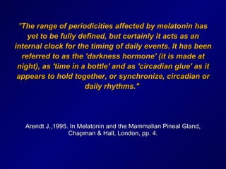 " The range of periodicities affected by melatonin has yet to be fully defined, but certainly it acts as an internal clock for the timing of daily events. It has been referred to as the 'darkness hormone' (it is made at night), as 'time in a bottle' and as 'circadian glue' as it appears to hold together, or synchronize, circadian or daily rhythms."   Arendt J.,1995. In Melatonin and the Mammalian Pineal Gland, Chapman & Hall, London, pp. 4. 