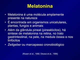 Melatonina Melatonina é uma molécula amplamente presente na natureza É encontrada em organismos unicelulares, plantas, fungos e animais Além da glândula pineal (pinealócitos), há sintese de melatonina na retina, no trato gastrintestinal, na pele, na medula óssea e nos linfócitos Zeitgeber  ou marcapasso cronobiológico  (Rosen  et al ., 1990; Okawa et al., 1996) 