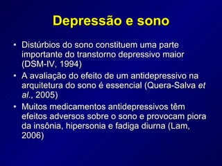 Depressão e sono Distúrbios do sono constituem uma parte importante do transtorno depressivo maior (DSM-IV, 1994)  A avaliação do efeito de um antidepressivo na arquitetura do sono é essencial (Quera-Salva  et al ., 2005) Muitos medicamentos antidepressivos têm efeitos adversos sobre o sono e provocam piora da insônia, hipersonia e fadiga diurna (Lam, 2006) 