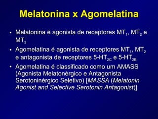 Melatonina é agonista de receptores MT 1 , MT 2  e MT 3 Agomelatina é agonista de receptores MT 1 , MT 2  e antagonista de receptores 5-HT 2C  e 5-HT 2B Agomelatina é classificado como um AMASS (Agonista Melatonérgico e Antagonista Serotoninérgico Seletivo) [ MASSA  ( Melatonin Agonist and Selective Serotonin Antagonist )] Melatonina x Agomelatina 
