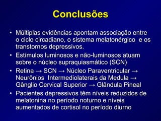 Múltiplas evidências apontam associação entre o ciclo circadiano, o sistema melatonérgico  e os transtornos depressivos. Estímulos luminosos e não-luminosos atuam sobre o núcleo supraquiasmático (SCN) Retina -> SCN -> Núcleo Paraventricular -> Neurônios  Intermediolaterais da Medula -> Gânglio Cervical Superior -> Glândula Pineal  Pacientes depressivos têm níveis reduzidos de melatonina no período noturno e níveis aumentados de cortisol no período diurno Conclusões 