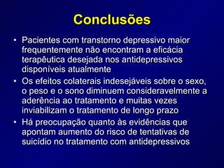Pacientes com transtorno depressivo maior frequentemente não encontram a eficácia terapêutica desejada nos antidepressivos disponíveis atualmente Os efeitos colaterais indesejáveis sobre o sexo, o peso e o sono diminuem consideravelmente a aderência ao tratamento e muitas vezes inviabilizam o tratamento de longo prazo Há preocupação quanto às evidências que apontam aumento do risco de tentativas de suicídio no tratamento com antidepressivos  Conclusões 
