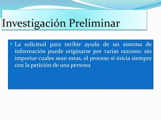 Investigación Preliminar
La solicitud para recibir ayuda de un sistema de
información puede originarse por varias razones: sin
importar cuales sean estas, el proceso si inicia siempre
con la petición de una persona