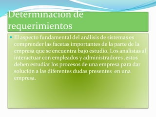 Determinación de
requerimientos
El aspecto fundamental del análisis de sistemas es
comprender las facetas importantes de la parte de la
empresa que se encuentra bajo estudio. Los analistas al
interactuar con empleados y administradores ,estos
deben estudiar los procesos de una empresa para dar
solución a las diferentes dudas presentes en una
empresa.