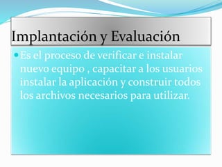 Implantación y Evaluación
Es el proceso de verificar e instalar
nuevo equipo , capacitar a los usuarios
instalar la aplicación y construir todos
los archivos necesarios para utilizar.