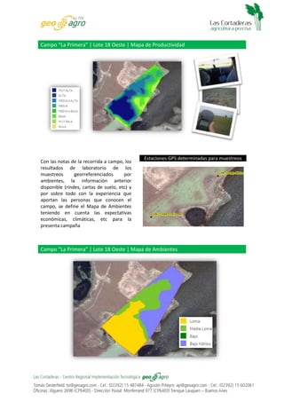 Campo “La Primera” | Lote 18 Oeste | Mapa de Productividad

Con las notas de la recorrida a campo, los
resultados de laboratorio de los
muestreos
georreferenciados
por
ambientes, la información anterior
disponible (rindes, cartas de suelo, etc) y
por sobre todo con la experiencia que
aportan las personas que conocen el
campo, se define el Mapa de Ambientes
teniendo en cuenta las expectativas
económicas, climáticas, etc para la
presenta campaña

Estaciones GPS determinadas para muestreos

Campo “La Primera” | Lote 18 Oeste | Mapa de Ambientes

 