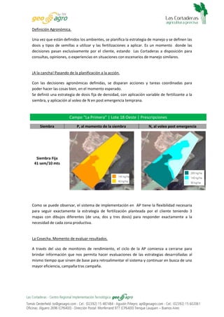 Definición Agronómica.
Una vez que están definidos los ambientes, se planifica la estrategia de manejo y se definen las
dosis y tipos de semillas a utilizar y las fertilizaciones a aplicar. Es un momento donde las
decisiones pasan exclusivamente por el cliente, estando Las Cortaderas a disposición para
consultas, opiniones, o experiencias en situaciones con escenarios de manejo similares.

¡A la cancha! Pasando de la planificación a la acción.
Con las decisiones agronómicas definidas, se disparan acciones y tareas coordinadas para
poder hacer las cosas bien, en el momento esperado.
Se definió una estrategia de dosis fija de densidad, con aplicación variable de fertilizante a la
siembra, y aplicación al voleo de N en post emergencia temprana.

Campo “La Primera” | Lote 18 Oeste | Prescripciones
Siembra

P, al momento de la siembra

N, al voleo post emergencia

Siembra Fija
41 sem/10 mts

Como se puede observar, el sistema de implementación en AP tiene la flexibilidad necesaria
para seguir exactamente la estrategia de fertilización planteada por el cliente teniendo 3
mapas con dibujos diferentes (de una, dos y tres dosis) para responder exactamente a la
necesidad de cada zona productiva.

La Cosecha. Momento de evaluar resultados.
A través del uso de monitores de rendimiento, el ciclo de la AP comienza a cerrarse para
brindar información que nos permita hacer evaluaciones de las estrategias desarrolladas al
mismo tiempo que sirven de base para retroalimentar el sistema y continuar en busca de una
mayor eficiencia, campaña tras campaña.

 