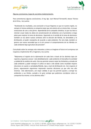 Algunas conclusiones, luego de una éxitos implementación.
Para comentarnos algunas conclusiones, el Ing. Agr. Juan Manuel Fermanelli, Asesor Técnico
de la firma, nos cuenta:
“Analizando los resultados, una conclusión a la que llegamos es que en nuestra región, no
siempre el mismo ambiente se comporta mejor que otro dentro de un mismo lote, si no que
evolucionan de una u otra forma dependiendo de la campaña climática, lo que nos lleva a
intentar cruzar todos los datos de caracterización de ambientes con el pronóstico a largo
plazo para mejorar la toma de decisiones. Siguiendo en el sentido de la toma de decisiones
también se nos abren nuevas ventanas ante la elección del híbrido, las densidades y la
fertilización, al poder manejarlos de acuerdo a cada ambiente. Por otro lado, también se
genera una nueva necesidad que es la de conocer el comportamiento de los híbridos en
cada ambiente bajo agricultura de precisión”.
Consultado sobre las ventajas más relevantes y cómo se imaginan el futuro en la empresa con
respecto a implementar AP, el Ingeniero, nos cuenta:
“Mejoramos el registro de la información de cada lote a través de los distintos tipos de
reportes y logramos conocer más detalladamente cada ambiente al intensificar la cantidad
y calidad de los análisis de suelo. Esto nos permite conocer mejor las limitantes y virtudes de
cada ambiente y poder manejar el cultivo en base a ello dando como resultado mejores
elecciones en cuanto a variedades/hibrido, tipo y nivel de fertilización etc. Con respecto al
futuro, seguramente seguiremos mejorando nuestras decisiones ya que año tras año
tenemos más información y de mejor calidad, lo que nos permite ajustar y corregir los
ambientes y sus límites, sumado a la gran ventaja que podremos corroborar cómo se
comportan los mismos en los distintos años.”

 