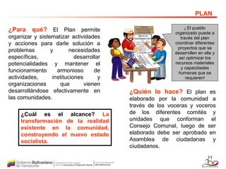 ¿Para qué?  El Plan permite organizar y sistematizar actividades y acciones para darle solución a problemas y necesidades específicas, desarrollar potencialidades y mantener el funcionamiento armonioso de actividades, instituciones y organizaciones que vienen desarrollándose efectivamente en las comunidades.  PLAN ¡  El pueblo organizado puede a través del plan coordinar diferentes proyectos que se desarrollen en ella y así optimizar los recursos materiales y capacidades humanas que se requieren ! ¿Quién lo hace?  El plan es elaborado por la comunidad a través de los voceras y voceros de los diferentes comités y unidades que conforman el Consejo Comunal, luego de ser elaborado debe ser aprobado en Asamblea de ciudadanas y ciudadanos. ¿Cuál es el alcance?   La transformación de la realidad existente en la comunidad, construyendo el nuevo estado socialista.   